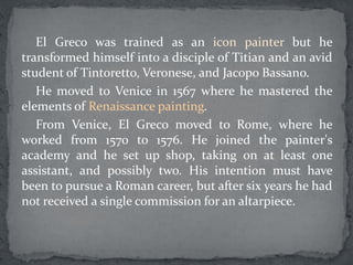 El Greco was trained as an icon painter but he
transformed himself into a disciple of Titian and an avid
student of Tintoretto, Veronese, and Jacopo Bassano.
He moved to Venice in 1567 where he mastered the
elements of Renaissance painting.
From Venice, El Greco moved to Rome, where he
worked from 1570 to 1576. He joined the painter's
academy and he set up shop, taking on at least one
assistant, and possibly two. His intention must have
been to pursue a Roman career, but after six years he had
not received a single commission for an altarpiece.
 