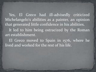 Yes, El Greco had ill-advisedly criticized
Michelangelo's abilities as a painter, an opinion
that generated little confidence in his abilities.
It led to him being ostracized by the Roman
art establishment.
El Greco moved to Spain in 1576, where he
lived and worked for the rest of his life.
 