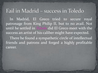 In Madrid, El Greco tried to secure royal
patronage from King Philip II, but to no avail. Not
until he settled in Toledo did El Greco meet with the
success an artist of his caliber might have expected.
There he found a sympathetic circle of intellectual
friends and patrons and forged a highly profitable
career.
 