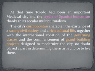 At that time Toledo had been an important
Medieval city and the cradle of Spanish humanism
thanks to its secular multiculturalism.
The city's cosmopolitan character, the existence of
a strong civil society and a rich cultural life, together
with the international vocation of the governing
classes and the commencement of grand building
projects designed to modernize the city, no doubt
played a part in determining the artist's choice to live
there.
 
