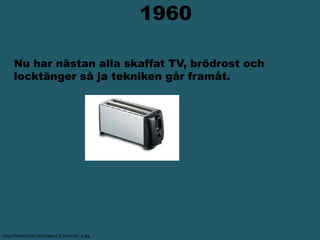                     1960  Nu har nästan alla skaffat TV, brödrost och   locktänger så ja tekniken går framåt.http://elektricitet.nu/images/c3_brodrost_4.jpg