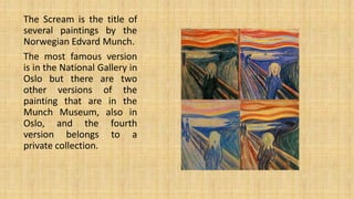 The Scream is the title of
several paintings by the
Norwegian Edvard Munch.
The most famous version
is in the National Gallery in
Oslo but there are two
other versions of the
painting that are in the
Munch Museum, also in
Oslo, and the fourth
version belongs to a
private collection.
 