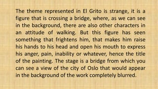 The theme represented in El Grito is strange, it is a
figure that is crossing a bridge, where, as we can see
in the background, there are also other characters in
an attitude of walking. But this figure has seen
something that frightens him, that makes him raise
his hands to his head and open his mouth to express
his anger, pain, inability or whatever, hence the title
of the painting. The stage is a bridge from which you
can see a view of the city of Oslo that would appear
in the background of the work completely blurred.
 