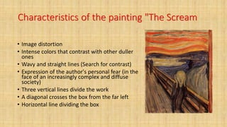 Characteristics of the painting "The Scream
• Image distortion
• Intense colors that contrast with other duller
ones
• Wavy and straight lines (Search for contrast)
• Expression of the author's personal fear (in the
face of an increasingly complex and diffuse
society)
• Three vertical lines divide the work
• A diagonal crosses the box from the far left
• Horizontal line dividing the box
 