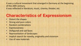 It was a cultural movement that emerged in Germany at the beginning
of the 20th century.
It was reflected in literature, music, cinema, theater, etc.
Characteristics of Expressionism
• Distort the shapes
• Strong and pure colors
• Random combinations
• Expressiveness
• Disfigured and sad faces
• Representation of landscapes
• Implicit search for novelty, originality and visionism
• Use of new materials
 