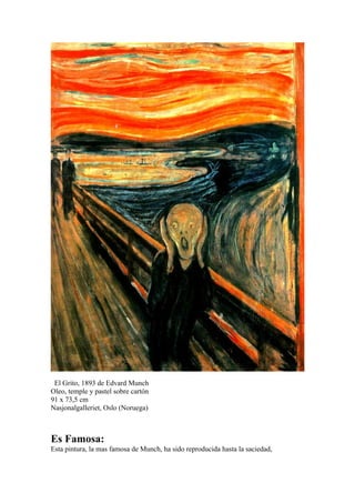El Grito, 1893 de Edvard Munch
Oleo, temple y pastel sobre cartón
91 x 73,5 cm
Nasjonalgalleriet, Oslo (Noruega)



Es Famosa:
Esta pintura, la mas famosa de Munch, ha sido reproducida hasta la saciedad,
 