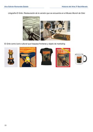 Ana Galván Romarate-Zabala	
                                          Historia del Arte 2º Bachillerato	
  
	
                                                     	
     	
  

       Litografía El Grito. Restauración de la versión que se encuentra en el Museo Munch de Oslo




                                            	
  	
  

El Grito como icono cultural que traspasa fronteras y objeto de marketing




10
 