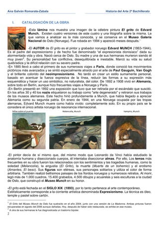Ana Galván Romarate-Zabala	
                                                       Historia del Arte 2º Bachillerato	
  
	
                                                         	
      	
  

       I.   CATALOGACIÓN DE LA OBRA

                 -Esta lámina nos muestra una imagen de la célebre pintura El grito de Edvard
                 Munch. Existen cuatro versiones de este cuatro y una litografía sobre la misma. La
                 que vamos a analizar es la más conocida, y se conserva en el Museo Galería
                 Nacional de Oslo (Noruega). Fue robada en 1994 y apareció meses después.1

                -El AUTOR de El grito es el pintor y grabador noruego Edvard MUNCH (1863-1944).
Es el padre del expresionismo y de hecho fue denominado “el expresionista dionisíaco” dada su
atormentada vida y obra. Nació cerca de Oslo. Su madre y una de sus hermanas murieron siendo él
muy joven2. Su personalidad fue conflictiva, desequilibrada e inestable. Marcó su vida su salud
quebradiza y la difícil relación con su severo padre.
-En 1885 llevó a cabo el primero de sus numerosos viajes a París, donde conoció los movimientos
pictóricos más avanzados y se sintió especialmente atraído por el arte de Paul Gauguin, Van Gogh
y el brillante colorido del neoimpresionismo. No tardó en crear un estilo sumamente personal,
basado en acentuar la fuerza expresiva de la línea, reducir las formas a su expresión más
esquemática y hacer un uso simbólico, no naturalista, del color. De 1892 a 1908 vivió en Alemania,
sobre todo en Berlín, aunque hizo frecuentes viajes a Noruega y París.
-En Berlín presentó en 1892 una exposición que tuvo que ser retirada por el escándalo que suscitó.
En los años 30 y 40 los nazis etiquetaron su trabajo como "arte degenerado" y retiraron sus trabajos
de los museos alemanes. Este hecho hirió profundamente a Munch, que había llegado a apreciar
Alemania como su segunda patria. En enero de 1944, en una Noruega ocupada por las tropas
alemanas, Edvard Munch muere como había vivido: completamente solo. En su propio país se le
considera el único artista noruego de resonancia internacional.




                                                    	
  
-El pintor decía de sí mismo que, del mismo modo que Leonardo da Vinci había estudiado la
anatomía humana y diseccionado cuerpos, él intentaba diseccionar almas. Por ello, Los temas más
frecuentes en su obra fueron los relacionados con los sentimientos y las tragedias humanas, como la
soledad (Melancolía), la angustia (El Grito), la muerte (Muerte de un bohemio) y el erotismo
(Amantes, El beso). Sus figuras son etéreas, sus personajes solitarios y utiliza el color de forma
arbitraria. También realizó bellísimos paisajes de los fiordos noruegos y numerosos retratos. Al morir,
legó más de 1.000 cuadros, 15.400 grabados, 4.500 dibujos y acuarelas y seis esculturas a la ciudad
de Oslo, que construyó el Museo Munch en su honor.

-El grito está fechada en el SIGLO XIX (1893), por lo tanto pertenece al arte contemporáneo.
Estilísticamente corresponde a la corriente artística denominada Expresionismo. La técnica es óleo,
temple y pastel sobre cartón.

1
  El Grito del Museo Munch de Oslo fue sustraído en el año 2004, junto con una versión de La Madonna. Ambas pinturas fueron
recuperadas en agosto del 2006 aunque dañadas. Hoy, después de haber sido restaurada, se exhibe en ese museo.
2
  A otra de sus hermanas le fue diagnosticada un trastorno bipolar.
2
 