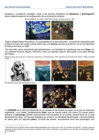 Ana Galván Romarate-Zabala	
                                                             Historia del Arte 2º Bachillerato	
  
	
                                                             	
      	
  

familiares y problemas mentales- unido a las lecturas filosóficas de Nietzsche y Kierkegaard 4
fueron determinantes en la configuración de su producción artística.
                             Noche estrellada, Van Gogh, 1889; Moulin Rouge, Toulouse-Lautrec, 1892




-Según detalla Robert Rosenblum -un especialista de la obra del pintor-, la fuente de inspiración para
la figura humana del cuadro podría haber sido una momia peruana que Munch vio en la Exposición
Universal de París en 1889.
-Por otro lado, como precedente del expresionismo, es indudable la importancia que tuvo Goya con
sus célebres Pinturas Negras (1819-23), como por ejemplo Saturno devorando a sus hijos (Museo
del Prado).
Momia peruana que pudo ser su fuente de inspiración; la desesperación, 1891; atardecer en el paseo Karl Johann (1892); ansiedad
(1894)




Dos ejemplos de las Pinturas Negras de Goya




-La ESCENA de el Grito se desarrolla en un paisaje de los fiordos noruegos en el que se vislumbra
vagamente una ciudad, probablemente Oslo, que se recorta sobre una colina. En primer plano,
aparece un personaje, pintado someramente. Se encuentra en un puente, parece fuera de sí, está
tapándose los oídos, con los ojos dilatados por el terror, la mandíbula desencajada, y la boca abierta,
en pleno grito. En segundo plano, al fondo del puente, encontramos otros dos personajes, son


4
  Recordemos que el filósofo danés existencialista Kierkegaard fue el autor de la obra “El concepto de angustia”. También podemos
relacionar la obra de Munch con dos autores coetáneos como Ibsen y Streinberg, que reflejan en sus escritos una sentimiento trágico
de la existencia.
4
 