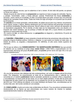 Ana Galván Romarate-Zabala                                                      Historia del Arte 2º Bachillerato
	
                                                                     	
       	
  

esquemáticas figuras oscuras, que no sabemos si van o vienen. Al otro lado del puente, se aprecia
un fiordo con veleros.
-Desde el punto de vista formal, la composición se organiza en base al juego de verticales -figuras,
y paisaje-, horizontales –cielo- y líneas oblicuas –puente. Predominan los trazos ondulantes y
sinuosos –como vemos en el paisaje, el cielo o la propia figura que grita- aunque hay una profunda
diagonal de marcadas líneas rectas. Todas las líneas de fuga convergen en el puente que se pierde
en el horizonte.
-El colorido es en líneas generales, antinaturalista, de paleta oscura pero muy intensa: encontramos
tonos rojizos, azules y negros. Merece destacarse que el rostro-máscara del personaje principal es
de sombrías tonalidades amarillas-verduzcas. Munch utiliza el color como vehículo de expresión de
un dramatismo angustiante. Por lo demás, el cielo rojizo se ha interpretado como una alusión a la
erupción del volcán Krakatoa, que se produjo a finales del siglo XIX y cuyos efectos se pudieron
apreciar en buena parte del mundo.
-En cuanto a la luz, no utiliza claroscuros. La perspectiva es diagonal y, violentísima. El punto de
vista es muy bajo.

-La FUNCIÓN o FINALIDAD es hacer presente a través del lienzo las emociones más profundas. No
presenta ninguna finalidad política, histórica o religiosa. Lo que quiere es mostrar en este caso, su
estado de ánimo, su angustia y desesperación. En definitiva, el arte como medio supremo de
expresión.

-Por lo que se refiere a los CONSECUENTES Y SU SIGNIFICACIÓN HISTÓRICA hay que ponerlo
en relación con su coetáneo el pintor belga James Ensor (1860-1949) y especialmente con los
expresionistas alemanes del grupo El jinete azul y el puente (primer tercio del siglo XX) a los que
influirá indeleblemente.5
                    La muerte y la máscara, James Ensor, 1897; la danza, Emil Nolde, 1910; caballo azul, 1911, Franz Marc




-Es una de las pinturas más célebres del arte contemporáneo, así como un icono cultural de primer
orden. Por desgracia, ha ensombrecido el resto de su interesantísima obra y además se ha
convertido en un reclamo publicitario hasta la saciedad, perdiendo su carácter crítico y angustioso,
y convirtiéndose, la mayor parte de las veces, en un mero objeto paródico. A todo ello se suma que
la celebridad de este cuadro se ha disparado con la subasta de una de sus versiones el 2 de mayo
del 2012 por 119,9 millones de dólares, en la casa Sotheby's de Nueva York, convirtiéndose así en
la obra más cara del mundo vendida en una subasta.

-En CONCLUSIÓN, el grito es la obra más emblemática de Munch. Fue una pintura verdaderamente
revolucionaria en su época ya que preconizaba una nueva manera de mostrar la realidad,
sorprendentemente moderna: el Expresionismo.



5
       El grito se convirtió en la portada del Manifiesto del grupo expresionista alemán El Puente.
                                                                                                                            5
 