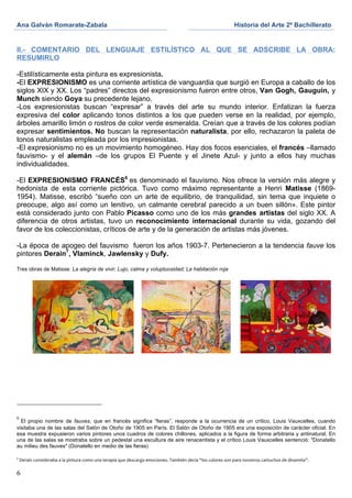 Ana Galván Romarate-Zabala	
                                                                                                                                        Historia del Arte 2º Bachillerato	
  
	
                                                                                                                   	
              	
  

II.- COMENTARIO DEL LENGUAJE ESTILÍSTICO AL QUE SE ADSCRIBE LA OBRA:
RESUMIRLO

-Estilísticamente esta pintura es expresionista.
-El EXPRESIONISMO es una corriente artística de vanguardia que surgió en Europa a caballo de los
siglos XIX y XX. Los “padres” directos del expresionismo fueron entre otros, Van Gogh, Gauguin, y
Munch siendo Goya su precedente lejano.
-Los expresionistas buscan “expresar” a través del arte su mundo interior. Enfatizan la fuerza
expresiva del color aplicando tonos distintos a los que pueden verse en la realidad, por ejemplo,
árboles amarillo limón o rostros de color verde esmeralda. Creían que a través de los colores podían
expresar sentimientos. No buscan la representación naturalista, por ello, rechazaron la paleta de
tonos naturalistas empleada por los impresionistas.
-El expresionismo no es un movimiento homogéneo. Hay dos focos esenciales, el francés –llamado
fauvismo- y el alemán –de los grupos El Puente y el Jinete Azul- y junto a ellos hay muchas
individualidades.

-El EXPRESIONISMO FRANCÉS6 es denominado el fauvismo. Nos ofrece la versión más alegre y
hedonista de esta corriente pictórica. Tuvo como máximo representante a Henri Matisse (1869-
1954). Matisse, escribó “sueño con un arte de equilibrio, de tranquilidad, sin tema que inquiete o
preocupe, algo así como un lenitivo, un calmante cerebral parecido a un buen sillón». Este pintor
está considerado junto con Pablo Picasso como uno de los más grandes artistas del siglo XX. A
diferencia de otros artistas, tuvo un reconocimiento internacional durante su vida, gozando del
favor de los coleccionistas, críticos de arte y de la generación de artistas más jóvenes.

-La época de apogeo del fauvismo fueron los años 1903-7. Pertenecieron a la tendencia fauve los
pintores Derain7, Vlaminck, Jawlensky y Dufy.

Tres obras de Matisse: La alegría de vivir; Lujo, calma y voluptuosidad; La habitación roja




6
  El propio nombre de fauves, que en francés significa “fieras”, responde a la ocurrencia de un crítico, Louis Vauxcelles, cuando
visitaba una de las salas del Salón de Otoño de 1905 en París. El Salón de Otoño de 1905 era una exposición de carácter oficial. En
esa muestra expusieron varios pintores unos cuadros de colores chillones, aplicados a la figura de forma arbitraria y antinatural. En
una de las salas se mostraba sobre un pedestal una escultura de aire renacentista y el crítico Louis Vauxcelles sentenció: "Donatello
au milieu des fauves" (Donatello en medio de las fieras)

7
       	
  Derain	
  consideraba	
  a	
  la	
  pintura	
  como	
  una	
  terapia	
  que	
  descarga	
  emociones.	
  También	
  decía	
  “los	
  colores	
  son	
  para	
  nosotros	
  cartuchos	
  de	
  dinamita”.	
  	
  
	
  
6
 