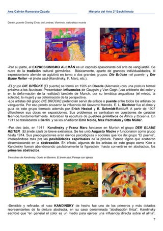 Ana Galván Romarate-Zabala                                                Historia del Arte 2º Bachillerato
	
                                                               	
       	
  
Derain, puente Charing Cross de Londres; Vlaminck, naturaleza muerta




-Por su parte, el EXPRESIONISMO ALEMÁN es un capítulo apasionante del arte de vanguardia. Se
nutre de la tradición cultural germánica. Básicamente, aparte de grandes individualidades, el
expresionismo alemán se aglutinó en torno a dos grandes grupos: Die Brücke –el puente- y Der
Blaue Reiter –el jinete azul-(Kandinsky, F. Marc, etc.).

-El grupo DIE BRÜCKE (El puente) se formó en 1905 en Dresde (Alemania) con una postura formal
próxima a los fauvistas. Presentaban influencias de Gauguin y Van Gogh (uso arbitrario del color y
en la deformación de la realidad) también de Munch, por su temática angustiosa (el miedo, la
soledad, la mujer) y su deformación de la perspectiva.
-Los artistas del grupo DIE BRÜCKE pretendían servir de enlace o puente entre todos los artistas de
vanguardia. Por eso pronto acusaron la influencia del fauvismo francés. E. L. Kirchner fue el alma y
guía de este grupo formado además por Erich Heckel y K. Schmidt-Rottluff. A partir de 1907
difundieron sus obras en exposiciones. Sus problemas se centraban en cuestiones de carácter
técnico fundamentalmente. Adoraban la escultura de pueblos primitivos de África y Oceanía. En
1911 se trasladaron a Berlín y se les añadieron Emil Nolde, Max Pechstein y Otto Müller.

-Por otro lado, en 1911 Kandinsky y Franz Marc fundaron en Munich el grupo DER BLAUE
REITER (El jinete azul) de breve existencia. Se les unió Augusto Macke y funcionaron como grupo
hasta 1914. Sus preocupaciones eran menos psicológicas y sociales que los del grupo “El puente”,
interesándose más por las posibilidades espirituales de la pintura. Parece lógico que acabaron
desembocando en la abstracción. En efecto, algunos de los artistas de este grupo como Klee o
Kandinsky fueron abandonando paulatinamente la figuración hasta convertirse en abstractos, los
primeros abstractos.

Tres obras de Kandinsky: Otoño en Baviera, El jinete azul; Paisaje con iglesia




-Sensible y refinado, el ruso KANDINSKY de hecho fue uno de los primeros y más dotados
representantes de la pintura abstracta, en su caso denominada “abstracción lírica”. Kandinsky
escribió que “en general el color es un medio para ejercer una influencia directa sobre el alma”.
                                                                                                              7
 