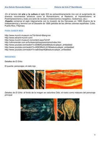 Ana Galván Romarate-Zabala                            Historia del Arte 2º Bachillerato
	
                                             	
     	
  

-En el terreno del arte y la cultura el siglo XIX es extraordinariamente rico con el surgimiento de
diversos movimientos artísticos como el Romanticismo, el Realismo, el Impresionismo, el
Postimpresionismo y toda una serie de revivals e historicismos (neogótico, neobarroco, etc.)
-España comienza el siglo trágicamente con la invasión de los franceses en 1808 (Guerra de la
Independencia) y termina con el Desastre de 1898 (pérdida de las últimas colonias españolas: Cuba,
Puerto Rico, Filipinas).

PARA SABER MÁS

http://www.munch.museum.no/?id=&mid=&lang=en
http://www.edvard-munch.com/
http://www.munch.museum.no/content.aspx?id=67
http://ultimorender.com.ar/funkascript/expresionismo/index.htm
http://www.youtube.com/watch?v=Dr86AGJhskI&feature=player_embedded
http://www.youtube.com/watch?v=HQC0NvX-nhY&feature=player_embedded
http://www.youtube.com/watch?v=ia6n5wprilQ&feature=player_embedded


IMÁGENES

Detalles de El Grito:

El puente; personajes; el cielo rojo




Detalles de El Grito: al fondo de la imagen se vislumbra Oslo; el rostro como máscara del personaje
principal




                                                                                                 9
 