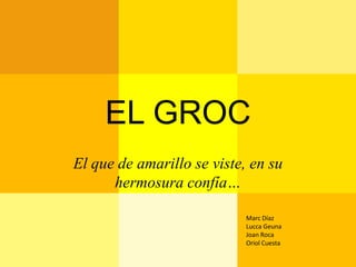EL GROC
El que de amarillo se viste, en su
      hermosura confía…

                            Marc Díaz
                            Lucca Geuna
                            Joan Roca
                            Oriol Cuesta
 