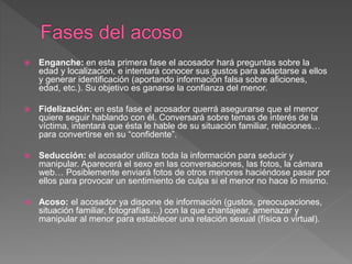  Enganche: en esta primera fase el acosador hará preguntas sobre la
edad y localización, e intentará conocer sus gustos para adaptarse a ellos
y generar identificación (aportando información falsa sobre aficiones,
edad, etc.). Su objetivo es ganarse la confianza del menor.
 Fidelización: en esta fase el acosador querrá asegurarse que el menor
quiere seguir hablando con él. Conversará sobre temas de interés de la
víctima, intentará que ésta le hable de su situación familiar, relaciones…
para convertirse en su “confidente”.
 Seducción: el acosador utiliza toda la información para seducir y
manipular. Aparecerá el sexo en las conversaciones, las fotos, la cámara
web… Posiblemente enviará fotos de otros menores haciéndose pasar por
ellos para provocar un sentimiento de culpa si el menor no hace lo mismo.
 Acoso: el acosador ya dispone de información (gustos, preocupaciones,
situación familiar, fotografías…) con la que chantajear, amenazar y
manipular al menor para establecer una relación sexual (física o virtual).
 