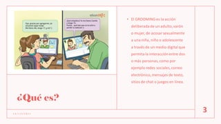 ¿Qué es?
• El GROOMING es la acción
deliberadade un adulto,varón
o mujer, de acosarsexualmente
a una niña, niño o adolescente
a través de un medio digitalque
permita la interacciónentre dos
o más personas, como por
ejemplo redes sociales, correo
electrónico,mensajes de texto,
sitios de chat o juegos en línea.
1 2 / 1 2 / 2 0 2 1
3
 