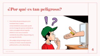 ¿Por qué es tan peligroso?
• Una víctima de grooming que ya ha
mandado fotos o videos
comprometedores alacosador puede
correr el riesgo de que ese contenido se
suba a una página de pornografía
infantil. En ese caso se estarían
cometiendo dos delitos (el grooming y la
pornografía infantil).
• Otro peligro del grooming es que la
víctima o el menor sea vea expuesto
públicamente y sufra ciberbullying
1 2 / 1 2 / 2 0 2 1
4
 