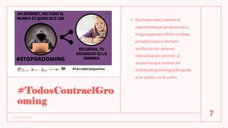 #TodosContraelGro
oming
• Por todas estas razones es
importanteque jamás envíes a
ningunapersona fotos o videos
privadostuyosy siempre
verifiques con quienes
interactúasen internet. Si
sospechas que podríasser
víctima de grooming pide ayuda
a un adulto,no te calles.
1 2 / 1 2 / 2 0 2 1
7
 