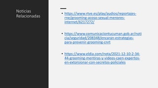 Noticias
Relacionadas
• https://www.rtve.es/play/audios/reportajes-
rne/grooming-acoso-sexual-menores-
internet/6217272/
• https://www.comunicaciontucuman.gob.ar/noti
cia/seguridad/208348/encaran-estrategias-
para-prevenir-grooming-cnrt
• https://www.eldia.com/nota/2021-12-10-2-34-
44-grooming-mentiras-y-videos-caen-expertos-
en-extorsionar-con-secretos-policiales
 