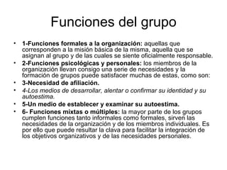 Funciones del grupo 1-Funciones formales a la organización:  aquellas que corresponden a la misión básica de la misma, aquella que se asignan al grupo y de las cuales se siente oficialmente responsable. 2-Funciones psicológicas y personales:  los miembros de la organización llevan consigo una serie de necesidades y la formación de grupos puede satisfacer muchas de estas, como son:  3-Necesidad de afiliación. 4-Los medios de desarrollar, alentar o confirmar su identidad y su autoestima. 5-Un medio de establecer y examinar su autoestima. 6- Funciones mixtas o múltiples:  la mayor parte de los grupos cumplen funciones tanto informales como formales, sirven las necesidades de la organización y de los miembros individuales. Es por ello que puede resultar la clava para facilitar la integración de los objetivos organizativos y de las necesidades personales.  