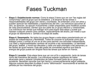 Fases Tuckman Etapa 3. Estableciendo normas : Como la etapa 2 tiene que ver con "las reglas del compromiso" para el grupo que se establece, y el alcance de las tareas o responsabilidades del grupo son claras y acordadas. Se entienden unos con otros y pueden apreciar las habilidades y experiencias del otro. Los individuos escuchan al otro, se aprecian, se apoyan mutuamente y están preparados para modificar puntos de vista preconcebidos: sienten que son parte de un grupo efectivo y cohesionado. Los individuos han tenido que trabajar duro para lograr esta etapa y puede que resistan cualquier presión para cambiar, especialmente del afuera, por miedo a que el grupo se desmorone o  cambie a la etapa de asalto. Etapa 4. Desempeño . No todos los grupos llegan a esta etapa caracterizada por un estado de independencia y flexibilidad. Todos se conocen lo suficiente como para trabajar juntos y confían el uno en el otro para permitir una actividad independiente. Los roles y responsabilidades cambian de acuerdo a las necesidades. La identidad del grupo, lealtad  y moral son elevados y cada uno está orientado a las personas y a las tareas de igual manera. Este alto grado de comodidad significa que toda la energía del grupo puede ser dirigida hacia las tareas que tienen en manos. Etapa 5: Levantar . Esta etapa tiene que ver con el fin o separación, tanto de tareas como del miembros del equipo. Los individuos estarán orgullosos de haber alcanzado tanto y estarán complacidos de haber formado parte de un grupo tan excelente. Necesitan recordar que han hecho y consecuentemente seguir adelante. Algunos autores describen la etapa 5 como "deformación" reconociendo el sentido de pérdida por los miembros del grupo.  