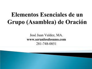 Elementos Esenciales de un 
Grupo (Asamblea) de Oración 
José Juan Valdez, MA. 
www.seranlosdosuno.com 
281-748-0851 
 