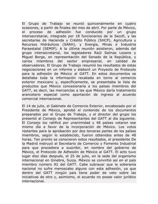 El Grupo de Trabajo se reunió quincenalmente en cuatro
ocasiones, a partir de finales del mes de abril. Por parte de México,
el proceso de adhesión fue conducido por un grupo
intersecretarial, integrado por 18 funcionarios de la Secofi, y las
secretarías de Hacienda y Crédito Público (SHCP), Agricultura y
Recursos Hidráulicos (SARH), y Energía, Minas e Industria
Paraestatal (SEMIP). A la última reunión asistieron, además del
grupo intersecretarial, los legisladores Raúl Salinas Lozano y
Miguel Borge, en representación del Senado de la República, y
varios miembros del sector empresarial, en calidad de
observadores. El Grupo de Trabajo resumió los resultados de estas
negociaciones en un informe y elaboró un Proyecto de Protocolo
para la adhesión de México al GATT. En estos documentos se
detallaba toda la información recabada en torno al comercio
exterior mexicano y, específicamente, se presentaba la lista de
productos que México concesionaría a los países miembros del
GATT, es decir, las mercancías a las que México daría tratamiento
arancelario especial como aportación de ingreso al acuerdo
comercial internacional.
El 14 de julio, el Gabinete de Comercio Exterior, encabezado por el
Presidente de México, aprobó el contenido de los documentos
preparados por el Grupo de Trabajo, y el director del grupo los
presentó al Consejo de Representantes del GATT al día siguiente.
El Consejo los ratificó por unanimidad y 48 países votaron ese
mismo día a favor de la incorporación de México. Los votos
restantes para la aprobación por dos terceras partes de los países
miembros, según lo establecido, fueron obtenidos antes de 48
horas. Tan pronto se conocieron estos resultados, el presidente De
la Madrid instruyó al Secretario de Comercio y Fomento Industrial
para que procediera a suscribir, en nombre del gobierno de
México, el Protocolo de Adhesión de México al GATT. El acto tuvo
lugar diez días después, el 25 de julio, en la sede del organismo
internacional en Ginebra, Suiza. México se convirtió así en el país
miembro número 92 del GATT. Cabe subrayar que la soberanía
nacional no sufre menoscabo alguno con esta adhesión, ya que
dentro del GATT ningún país tiene poder de veto sobre las
iniciativas de otro y, asimismo, el acuerdo no posee valor jurídico
internacional.

 