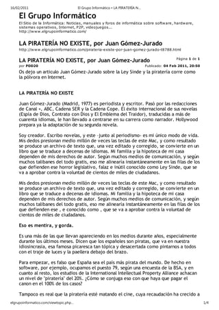 16/02/2011                              El Grupo Informático • LA PIRATERÍA N…

     El Grupo Informático
     El Sitio de la Informática: Noticias, manuales y foros de informática sobre softw are, hardware,
     sistemas operativos, Internet, P2P, videojuegos...
     http://w ww.elgrupoinformatico.com/


     LA PIRATERÍA NO EXISTE, por Juan Gómez-Jurado
     http://w ww.elgrupoinformatico.com/pirateria-existe-por-juan-gomez-jurado-t8788.html

                                                                                                 Página 1 de 1
     LA PIRATERÍA NO EXISTE, por Juan Gómez-Jurado
     por PDD20                                                                   Publicado: 04 Feb 2011, 20:50
     Os dejo un articulo Juan Gómez-Jurado sobre la Ley Sinde y la piratería corre como
     la pólvora en Internet.


     LA PIRATERÍA NO EXISTE

     Juan Gómez-Jurado (Madrid, 1977) es periodista y escritor. Pasó por las redacciones
     de Canal +, ABC, Cadena SER y la Cadena Cope. El éxito internacional de sus novelas
     (Espía de Dios, Contrato con Dios y El Emblema del Traidor), traducidas a más de
     cuarenta idiomas, le han llevado a centrarse en su carrera como narrador. Hollywood
     prepara ya la adaptación de su segunda novela.

     Soy creador. Escribo novelas, y este –junto al periodismo- es mi único modo de vida.
     Mis dedos presionan medio millón de veces las teclas de este Mac, y como resultado
     se produce un archivo de texto que, una vez editado y corregido, se convierte en un
     libro que se traduce a decenas de idiomas. Mi familia y la hipoteca de mi casa
     dependen de mis derechos de autor. Según muchos medios de comunicación, y según
     muchos talibanes del todo gratis, eso me alinearía instantáneamente en las filas de los
     que defienden ese horror legislativo, falaz e inútil conocido como Ley Sinde, que se
     va a aprobar contra la voluntad de cientos de miles de ciudadanos.

     Mis dedos presionan medio millón de veces las teclas de este Mac, y como resultado
     se produce un archivo de texto que, una vez editado y corregido, se convierte en un
     libro que se traduce a decenas de idiomas. Mi familia y la hipoteca de mi casa
     dependen de mis derechos de autor. Según muchos medios de comunicación, y según
     muchos talibanes del todo gratis, eso me alinearía instantáneamente en las filas de los
     que defienden ese , e conocido como , que se va a aprobar contra la voluntad de
     cientos de miles de ciudadanos.

     Eso es mentira, y gorda.

     Es una más de las que llevan apareciendo en los medios durante años, especialmente
     durante los últimos meses. Dicen que los españoles son piratas, que va en nuestra
     idiosincrasia, esa famosa picaresca tan tópica y desacertada como pintarnos a todos
     con el traje de luces y la paellera debajo del brazo.

     Para empezar, es falso que España sea el país más pirata del mundo. De hecho en
     software, por ejemplo, ocupamos el puesto 79, según una encuesta de la BSA, y en
     cuanto al resto, los estudios de la International Intellectual Property Alliance achacan
     un nivel de "piratería" del 20%. ¿Cómo se conjuga eso con que haya que pagar el
     canon en el 100% de los casos?

     Tampoco es real que la piratería esté matando el cine, cuya recaudación ha crecido a
elgrupoinformatico.com/viewtopic.php…                                                                            1/4
 