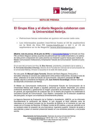 NOTA DE PRENSA


El Grupo Kiss y el diario Negocio colaboran con
            la Universidad Nebrija.

       Patrocinan becas valoradas en quince mil euros cada una.

       Los interesados pueden inscribirse hasta el 10 de septiembre
       en la Web de Kiss FM (www.kissfm.es) y del 1 al 15 de
       septiembre en la de Negocio (www.diarionegocio.es).


[Madrid, nota de prensa, 28 de julio de 2010]. La Universidad Nebrija ha firmado con Kiss
FM y el Diario Negocio sendos acuerdos de patrocinio por los cuales el periódico y la cadena
de radio ponen a disposición de cuatro jóvenes con titulación superior becas para realizar el
Master Comunicación Institucional y Empresarial “Estudio de Comunicación” durante el curso
2010-11.

En el caso del convenio con Kiss, D. Blas Herrero, presidente y propietario de la cadena, y
D. Fernando González Urbaneja, Decano de la Facultad de Ciencias de la Comunicación de
la Universidad Nebrija, firmaron el acuerdo en la sede del citado grupo.

Por otra parte, D. Manuel López Torrents, Director del Diario Negocio, firmó junto a
González Urbaneja el convenio de colaboración entra ambas instituciones. Durante el acto de
firma, celebrado en la sede de Estudio de Comunicación, estuvieron presentes D.ª Mar
Linaza, adjunta a presidenta de Negocio y D. Juan Antonio Escarabajal, Director General
de desarrollo Universitario de Nebrija.

El Máster en Comunicación Institucional y Empresarial Estudio de Comunicación de la
Universidad Nebrija está dirigido a aquellas personas que deseen desarrollar una carrera
profesional diseñando y gestionando la imagen corporativa de empresas, de instituciones o,
en general, de organizaciones de cualquier tipo. En el diseño del programa ha colaborado la
consultora Estudio de Comunicación, cuyo objetivo, compartido con la dirección académica
del post-grado, es lograr una enseñanza eminentemente práctica.

La Agencia Nacional de Evaluación de la Calidad y Acreditación, ANECA, ya ha informado
favorablemente la verificación del Máster, lo que otorgará al título obtenido carta de
naturaleza en el contexto europeo de los Acuerdos de Bolonia en el momento en que sea
visado por el Consejo de Rectores. El Máster consta de 60 créditos y para ser admitido en él
es necesario estar en posesión de una licenciatura, ingeniería superior, titulación de grado o
equivalentes y pasar un examen presencial basado en una entrevista personal y una prueba
escrita.

            Departamento de Comunicación; Gabinete de prensa Universidad Nebrija
                comunicación@nebrija.es Telf.91 452 11 01 – Fax.91 452 11 11
                     Petición de imágenes en alta resolución bajo solicitud
                                      www.nebrija.com
 