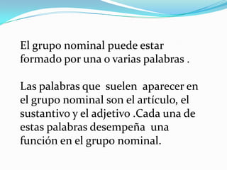 El grupo nominal puede estar
formado por una o varias palabras .

Las palabras que suelen aparecer en
el grupo nominal son el artículo, el
sustantivo y el adjetivo .Cada una de
estas palabras desempeña una
función en el grupo nominal.
 