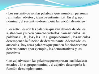 • Los sustantivos son las palabras que nombran personas
, animales , objetos , ideas o sentimientos . En el grupo
nominal , el sustantivo desempeña la función de núcleo .

•Los artículos son las palabras que van delante del de los
sustantivos y sirven para concretarlos . Son artículos las
palabras el , la , los y las .En el grupo nominal , los artículos
desempeñan la función de determinante .Además de los
artículos , hay otras palabras que pueden funcionar como
determinantes ; por ejemplo , los demostrativos y los
posesivos .

•Los adjetivos son las palabras que expresan cualidades o
estados . En el grupo nominal , el adjetivo desempeña la
función de complemento.
 