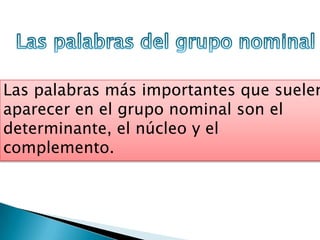 Las palabras más importantes que suelen
aparecer en el grupo nominal son el
determinante, el núcleo y el
complemento.
 