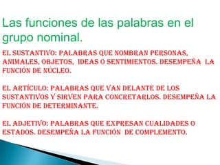 Las funciones de las palabras en el
grupo nominal.
El Sustantivo: Palabras que nombran personas,
animales, objetos, ideas o sentimientos. Desempeña la
función de núcleo.

El Artículo: Palabras que van delante de los
sustantivos y sirven para concretarlos. Desempeña la
función de determinante.

El adjetivo: Palabras que expresan cualidades o
estados. Desempeña la función de complemento.
 