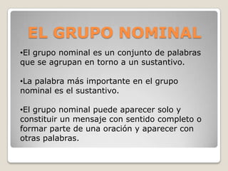 •El grupo nominal es un conjunto de palabras
que se agrupan en torno a un sustantivo.
•La palabra más importante en el grupo
nominal es el sustantivo.
•El grupo nominal puede aparecer solo y
constituir un mensaje con sentido completo o
formar parte de una oración y aparecer con
otras palabras.
EL GRUPO NOMINAL
 