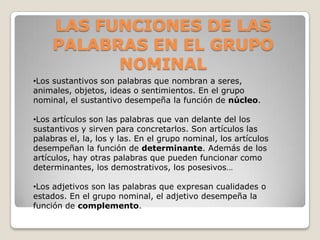 LAS FUNCIONES DE LAS
PALABRAS EN EL GRUPO
NOMINAL
•Los sustantivos son palabras que nombran a seres,
animales, objetos, ideas o sentimientos. En el grupo
nominal, el sustantivo desempeña la función de núcleo.
•Los artículos son las palabras que van delante del los
sustantivos y sirven para concretarlos. Son artículos las
palabras el, la, los y las. En el grupo nominal, los artículos
desempeñan la función de determinante. Además de los
artículos, hay otras palabras que pueden funcionar como
determinantes, los demostrativos, los posesivos…
•Los adjetivos son las palabras que expresan cualidades o
estados. En el grupo nominal, el adjetivo desempeña la
función de complemento.
 