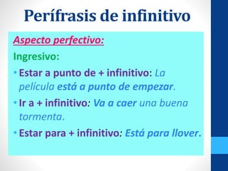 Aspecto perfectivo:
Ingresivo:
•Estar a punto de + infinitivo: La
película está a punto de empezar.
•Ir a + infinitivo: Va a caer una buena
tormenta.
•Estar para + infinitivo: Está para llover.
Perífrasis de infinitivo
 
