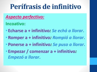 Aspecto perfectivo:
Incoativo:
•Echarse a + infinitivo: Se echó a llorar.
•Romper a + infinitivo: Rompió a llorar.
•Ponerse a + infinitivo: Se puso a llorar.
•Empezar / comenzar a + infinitivo:
Empezó a llorar.
Perífrasis de infinitivo
 