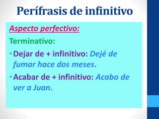 Aspecto perfectivo:
Terminativo:
•Dejar de + infinitivo: Dejé de
fumar hace dos meses.
•Acabar de + infinitivo: Acabo de
ver a Juan.
Perífrasis de infinitivo
 
