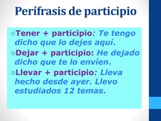 Perífrasis de participio
○Tener + participio: Te tengo
dicho que lo dejes aquí.
○Dejar + participio: He dejado
dicho que te lo envíen.
○Llevar + participio: Lleva
hecho desde ayer. Llevo
estudiados 12 temas.
 