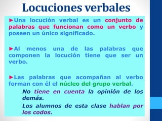 Locuciones verbales
►Una locución verbal es un conjunto de
palabras que funcionan como un verbo y
poseen un único significado.
►Al menos una de las palabras que
componen la locución tiene que ser un
verbo.
►Las palabras que acompañan al verbo
forman con él el núcleo del grupo verbal.
No tiene en cuenta la opinión de los
demás.
Los alumnos de esta clase hablan por
los codos.
 
