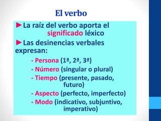El verbo
►La raíz del verbo aporta el
significado léxico
►Las desinencias verbales
expresan:
- Persona (1ª, 2ª, 3ª)
- Número (singular o plural)
- Tiempo (presente, pasado,
futuro)
- Aspecto (perfecto, imperfecto)
- Modo (indicativo, subjuntivo,
imperativo)
 