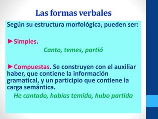 Las formas verbales
Según su estructura morfológica, pueden ser:
►Simples.
Canto, temes, partió
►Compuestas. Se construyen con el auxiliar
haber, que contiene la información
gramatical, y un participio que contiene la
carga semántica.
He cantado, habías temido, hubo partido
 