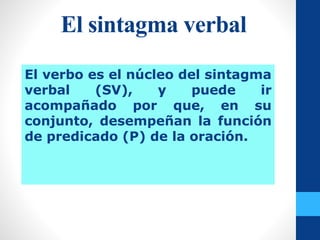 El sintagma verbal
El verbo es el núcleo del sintagma
verbal (SV), y puede ir
acompañado por que, en su
conjunto, desempeñan la función
de predicado (P) de la oración.
 
