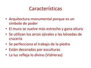 Características Arquitectura monumental porque es un símbolo de poder El muro se vuelve más estrecho y gana altura Se utilizan los arcos ojivales y las bóvedas de crucería Se perfecciona el trabajo de la piedra Están decorados por esculturas La luz refleja lo divino (Vidrieras) 