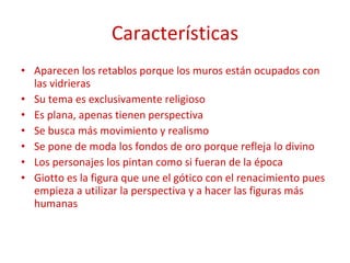Características Aparecen los retablos porque los muros están ocupados con las vidrieras Su tema es exclusivamente religioso Es plana, apenas tienen perspectiva  Se busca más movimiento y realismo Se pone de moda los fondos de oro porque refleja lo divino Los personajes los pintan como si fueran de la época Giotto es la figura que une el gótico con el renacimiento pues empieza a utilizar la perspectiva y a hacer las figuras más humanas 