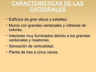 CARACTERÍSTICAS DE LAS
CATEDRALES





Edificios de gran altura y esbeltez.
Muros con grandes ventanales y vidrieras de
colores.
Interiores muy iluminados debido a los grandes
ventanales y rosetones.



Sensación de verticalidad.



Planta de tres a cinco naves.

 