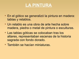 LA PINTURA








En el gótico se generalizó la pintura en madera:
tablas y retablos.
Un retablo es una obra de arte hecha sobre
madera, piedra o metal de pintura o esculturas.
Las tablas góticas se colocaban tras los
altares, representaban escenas de la historia
sagrada con fondo dorado.
También se hacían miniaturas.

 