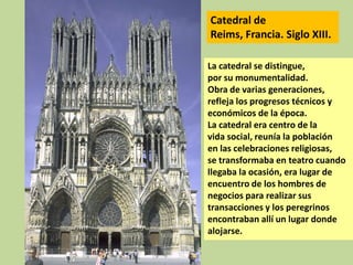 Catedral de
Reims, Francia. Siglo XIII.
La catedral se distingue,
por su monumentalidad.
Obra de varias generaciones,
refleja los progresos técnicos y
económicos de la época.
La catedral era centro de la
vida social, reunía la población
en las celebraciones religiosas,
se transformaba en teatro cuando
llegaba la ocasión, era lugar de
encuentro de los hombres de
negocios para realizar sus
transacciones y los peregrinos
encontraban allí un lugar donde
alojarse.

 