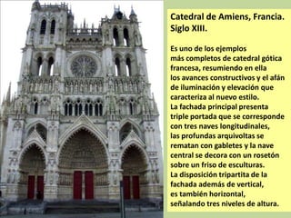 Catedral de Amiens, Francia.
Siglo XIII.
Es uno de los ejemplos
más completos de catedral gótica
francesa, resumiendo en ella
los avances constructivos y el afán
de iluminación y elevación que
caracteriza al nuevo estilo.
La fachada principal presenta
triple portada que se corresponde
con tres naves longitudinales,
las profundas arquivoltas se
rematan con gabletes y la nave
central se decora con un rosetón
sobre un friso de esculturas.
La disposición tripartita de la
fachada además de vertical,
es también horizontal,
señalando tres niveles de altura.

 