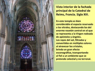 Vista interior de la fachada
principal de la Catedral de
Reims, Francia. Siglo XIII.
En este templo es bien
considerable el espacio reservado
a los vitrales, destacando los del
enorme rosetón central en el que
se representa a la Virgen rodeada
de apóstoles y ángeles.
Los rayos del sol, filtrados y
convertidos en múltiples colores
al atravesar los cristales,
brinda un gran efecto
escenográfico, transportando
al fiel a un ambiente que se
pretende celestial y no terrenal.

 